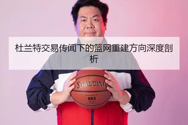 杜兰特交易传闻下的篮网重建方向深度剖析