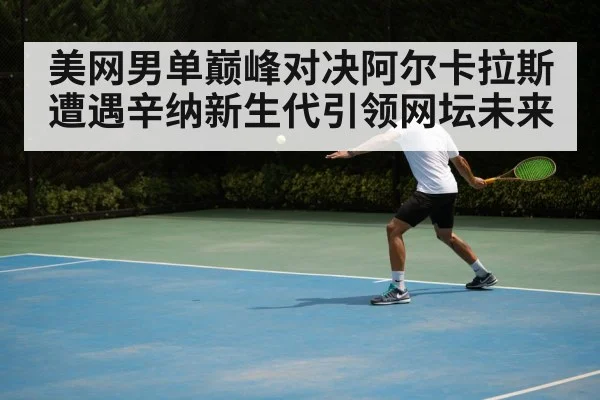 美网男单巅峰对决阿尔卡拉斯遭遇辛纳新生代引领网坛未来
